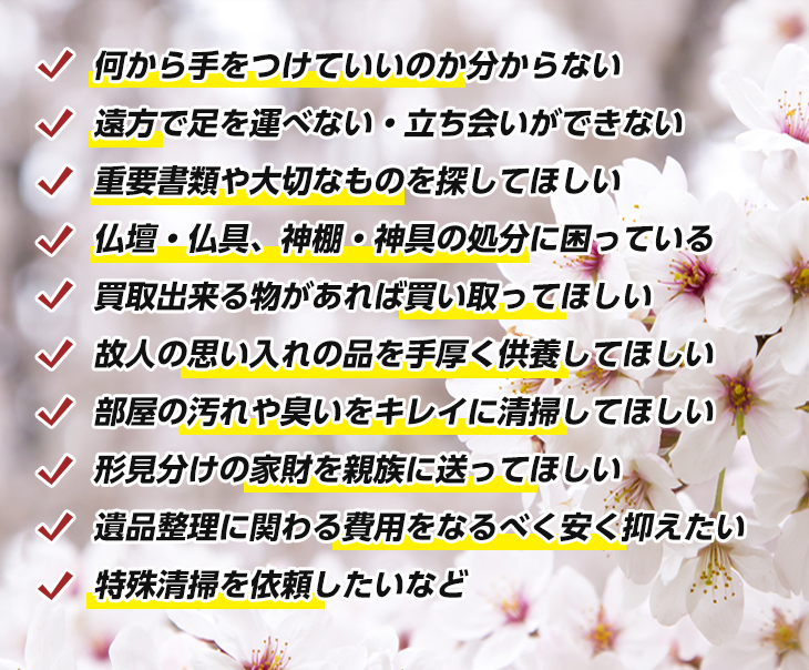 何から手をつけていいのか分からない 遠方で足を運べない・立ち会いができない 重要書類や大切なものを探してほしい 仏壇・仏具、神棚・神具の処分に困っている 買取出来る物があれば買い取ってほしい 故人の思い入れの品を手厚く供養してほしい 部屋の汚れや臭いをキレイに清掃してほしい 形見分けの家財を親族に送ってほしい 遺品整理に関わる費用をなるべく安く抑えたい 特殊清掃を依頼したいなど 遠方で足を運べない・立ち会いができない