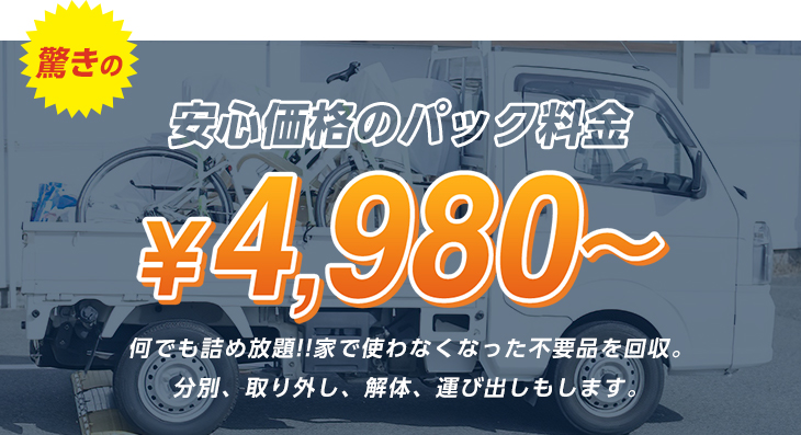 安心価格のパック料金 驚きの￥4,980～何でも詰め放題!!家で使わなくなった不要品を回収。分別、取り外し、解体、運び出しもします。