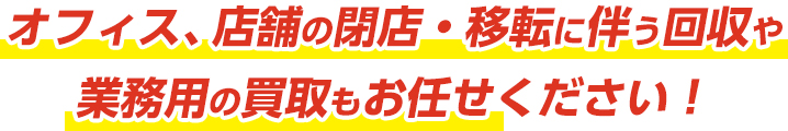 オフィス、店舗の閉店・移転に伴う回収や業務用の買取もお任せください！