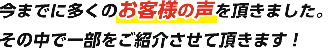 今まで多くのお客様の声を頂きましたその中で一部をご紹介させて頂きます！