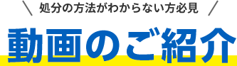 処分の方法 がわからない方必見 動画のご紹介